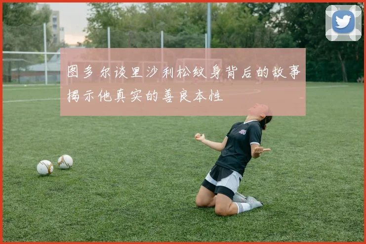 图多尔谈里沙利松纹身背后的故事揭示他真实的善良本性