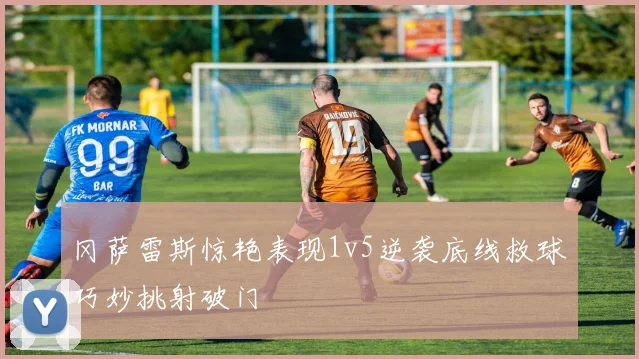 冈萨雷斯惊艳表现1v5逆袭底线救球巧妙挑射破门