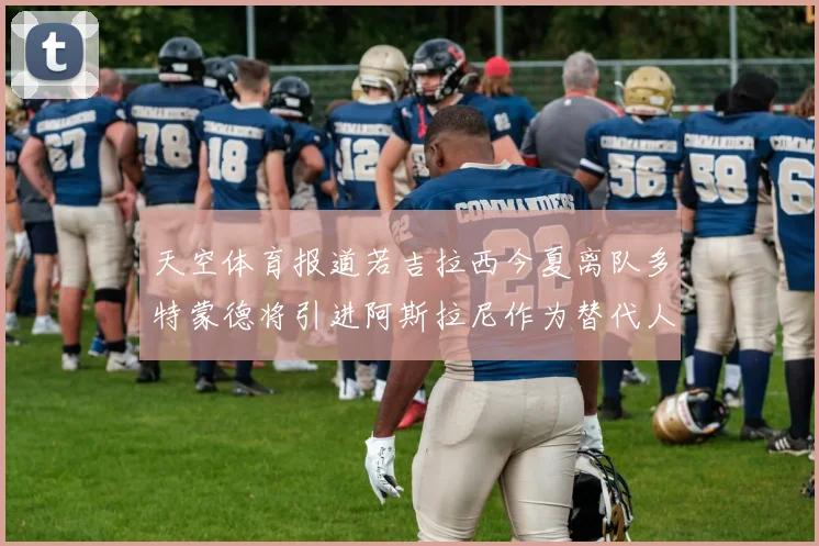 天空体育报道若吉拉西今夏离队多特蒙德将引进阿斯拉尼作为替代人选