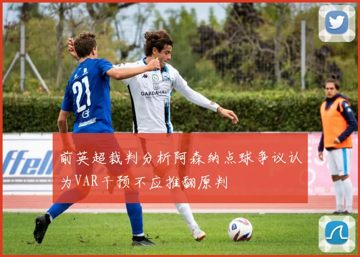 前英超裁判分析阿森纳点球争议认为VAR干预不应推翻原判
