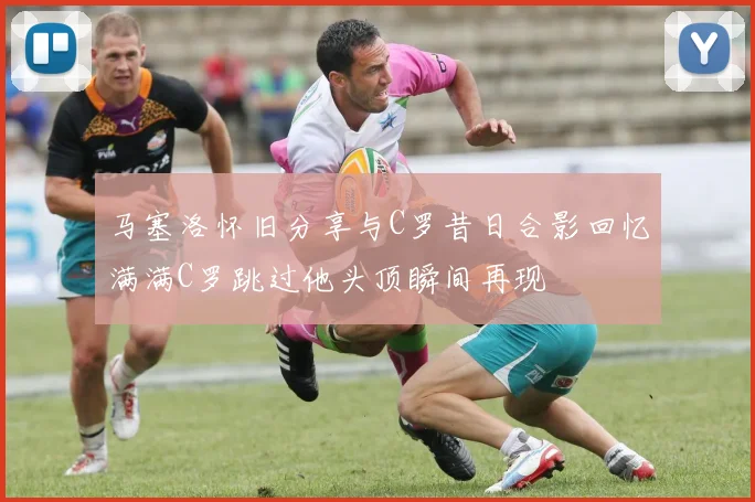 马塞洛怀旧分享与C罗昔日合影回忆满满C罗跳过他头顶瞬间再现