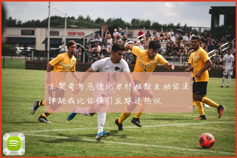 东契奇与范德比尔特幽默互动你没弹跳我比你强引发球迷热议