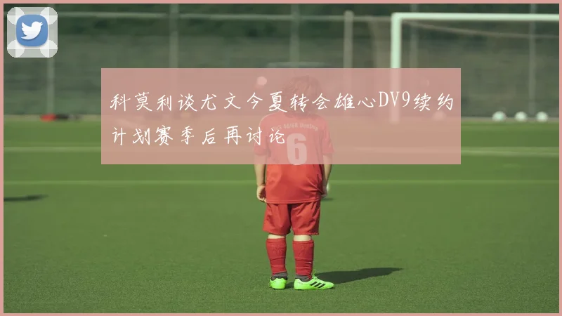 科莫利谈尤文今夏转会雄心DV9续约计划赛季后再讨论