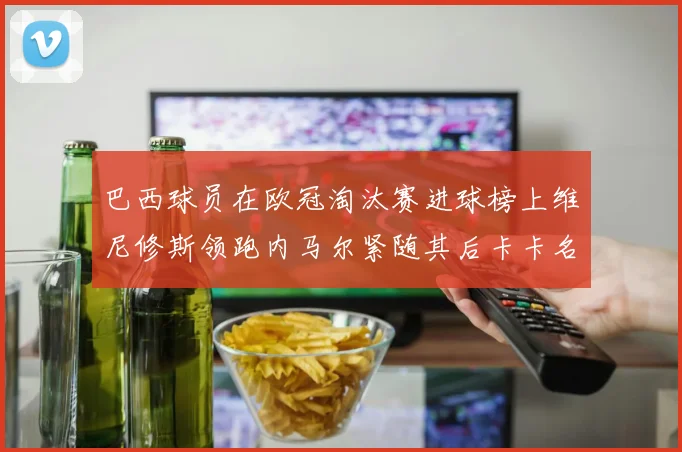 巴西球员在欧冠淘汰赛进球榜上维尼修斯领跑内马尔紧随其后卡卡名列第三