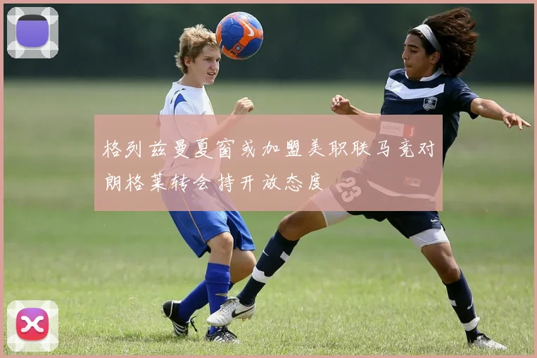 格列兹曼夏窗或加盟美职联马竞对朗格莱转会持开放态度