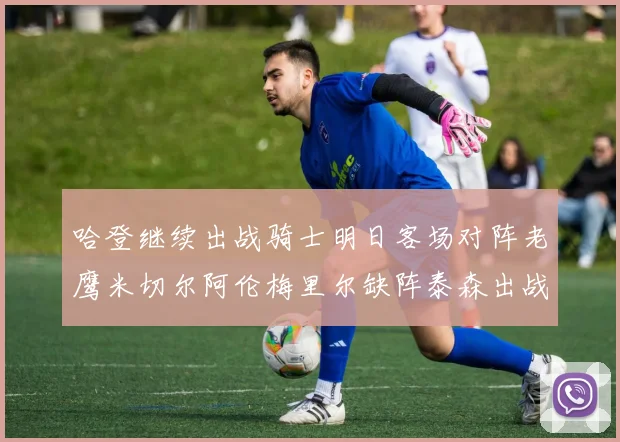 哈登继续出战骑士明日客场对阵老鹰米切尔阿伦梅里尔缺阵泰森出战存疑